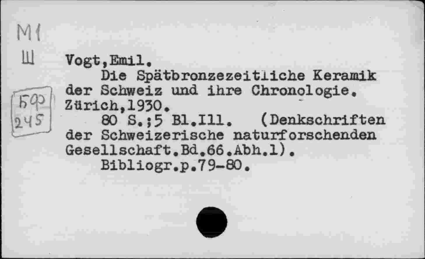 ﻿М(
111 Vogt, Emil.
Die Spätbronzezeitliche Keramik der Schweiz und ihre Chronologie.
ЬФ Zürich, 1950.
80 S.;5 Bl.Ill. (Denkschriften der Schweizerische naturforschenden Gesellschaft.Bd.66.Abh.l).
Bibliogr.p.79-80.